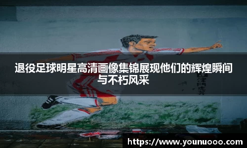 退役足球明星高清画像集锦展现他们的辉煌瞬间与不朽风采